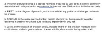 2. Prolactin (pictured below) is a peptide hormone produced by your body. It is most commonly
associated with milk production in mammals, but serves over 300 functions in the human body.
a. FIRST, on the diagram of prolactin, make sure to label any partial or full charges that would
be present.
b. SECOND, in the space provided below, explain whether you think prolactin would be
dissolved in water or not; make sure to clearly explain why or why not.
c. Lastly, on the diagram of prolactin below, indicate where on the prolactin molecule water
could interact via hydrogen bonds and if water soluble, demonstrate the hydration shell.