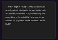 34. Ruby's dog has 8 puppies. The puppies include
white females, 3 mixed-color females, 1 white male,
and 2 mixed-color males. Ruby wants to keep one
puppy. What is the probability that she randomly
chooses a puppy that is female and white? (ME or
NME) *
