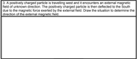 3. A positively charged particle is travelling west and it encounters an external magnetic
field of unknown direction. The positively charged particle is then deflected to the South
due to the magnetic force exerted by the external field. Draw the situation to determine the
direction of the external magnetic field.
