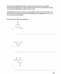 When naming disubstituted benzenes, incorporate common names, if possible.
Designate the positions of the groups relative to each other by numbering the groups,
or by using the designations of ortho, meta, or para
Trisubstituted benzenes are named by incorporating common names, if possible. If a
common name is used, that group is automatically given the designation of #1. Give
the lowest numbering possible.
Name each of the following compounds:
Br
CH3
а.
Br
b.
CI
O=N
C.
Br
16
