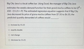 Big City Java is a local coffee bar. Using Excel, the manager of Big City Java
estimates the weekly demand function for their grand mocha coffees to be Qd =
650 (15.25 x P). The estimated regression equation suggests that if Big City
Java decreased its price of grana mocha coffees from $7.50 to $6.50, the
predicted quantity demanded of coffees would
O increase by 15.25
O exactly double
O not change
O decrease by 15.25