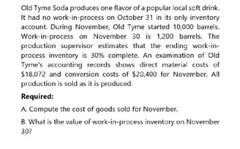 Old Tyme Soda produces one flavor of a popular local soft drink.
It had no work-in-process on October 31 in its only inventory
account. During November, Old Tyme started 10,000 barrels.
Work-in-process on November 30 is 1,200 barrels. The
production supervisor estimates that the ending work-in-
process inventory is 30% complete. An examination of Old
Tyme's accounting records shows direct material costs of
$18,072 and conversion costs of $20,400 for November. All
production is sold as it is produced.
Required:
A. Compute the cost of goods sold for November.
B. What is the value of work-in-process inventory on November
30?