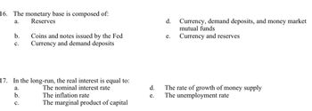 ### Economics Questions on Monetary Base and Real Interest Rate

**16. The monetary base is composed of:**
- a. Reserves
- b. Coins and notes issued by the Fed
- c. Currency and demand deposits
- d. Currency, demand deposits, and money market mutual funds
- e. Currency and reserves

**17. In the long-run, the real interest is equal to:**
- a. The nominal interest rate
- b. The inflation rate
- c. The marginal product of capital
- d. The rate of growth of money supply
- e. The unemployment rate

These questions aim to assess understanding of the components of the monetary base and the factors determining long-term real interest rates.