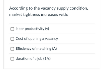 **Title:** Factors Influencing Market Tightness in Vacancy Supply

**Content:**

According to the vacancy supply condition, market tightness increases with:

- [ ] Labor productivity (y)
- [ ] Cost of opening a vacancy
- [ ] Efficiency of matching (A)
- [ ] Duration of a job (1/s)

**Explanation:**  
This checklist explores various factors that can influence market tightness within the context of vacancy supply. Each option represents a different economic aspect that might contribute to changes in how competitive and constrained the job market becomes. 

**Details:**

1. **Labor Productivity (y):** 
   - The effectiveness with which labor inputs are used to produce goods and services.

2. **Cost of Opening a Vacancy:**
   - Refers to the expenses incurred by companies in the process of advertising, interviewing, and hiring for open positions.

3. **Efficiency of Matching (A):**
   - Indicates how effectively job seekers are matched with available job openings, minimizing mismatches in the labor market.

4. **Duration of a Job (1/s):**
   - Represents the average length of time a job lasts within the market, affecting turnover rates and market stability.