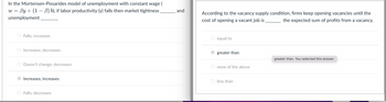 In the Mortensen-Pissarides model of unemployment with constant wage (
w By+ (1-3) b), if labor productivity (y) falls then market tightness___________ and
unemployment ________
Falls; increases
Increases; decreases.
O Doesn't change; decreases
Increases; increases
Falls: decreases
According to the vacancy supply condition, firms keep opening vacancies until the
cost of opening a vacant job is
the expected sum of profits from a vacancy.
O equal to
greater than
Onone of the above
less than
greater than. You selected this answer.