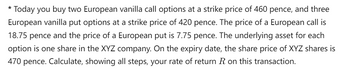 * Today you buy two European vanilla call options at a strike price of 460 pence, and three
European vanilla put options at a strike price of 420 pence. The price of a European call is
18.75 pence and the price of a European put is 7.75 pence. The underlying asset for each
option is one share in the XYZ company. On the expiry date, the share price of XYZ shares is
470 pence. Calculate, showing all steps, your rate of return R on this transaction.