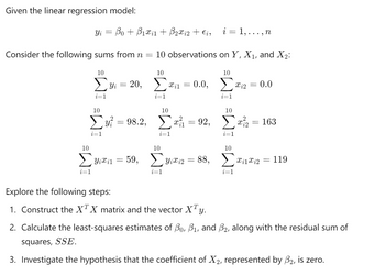 Given the linear regression model:
Yi = Bo+B1x1 + ẞ2xi2 + Єi,
i = 1,..., n
Consider the following sums from n = 10 observations on Y, X1, and X2:
10
10
10
Σ3 = 20, Σ
i=1
10
Συ? = 98.2,
i=1
i=1
10
10
10
71 =0.0, Σ
i=1
10
x12 = 0.0
Σαμ = 92, Σα?
i=1
= 163
i=1
10
Σ Yixil
=
59, Yixi2 = 88,
Xi1i2=119
i=1
i=1
i=1
Explore the following steps:
1. Construct the XTX matrix and the vector XTy.
2. Calculate the least-squares estimates of Bo, B₁, and ẞ2, along with the residual sum of
squares, SSE.
3. Investigate the hypothesis that the coefficient of X 2, represented by 32, is zero.