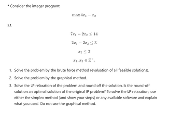 * Consider the integer program:
s.t.
max 4x1
- x2
7x1
-
2x2 14
2x1
2x2 <3
X23
x1, x2 € Z+.
1. Solve the problem by the brute force method (evaluation of all feasible solutions).
2. Solve the problem by the graphical method.
3. Solve the LP relaxation of the problem and round off the solution. Is the round-off
solution an optimal solution of the original IP problem? To solve the LP relaxation, use
either the simplex method (and show your steps) or any available software and explain
what you used. Do not use the graphical method.