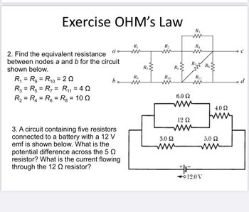 Exercise OHM's Law
2. Find the equivalent resistance
between nodes a and b for the circuit
shown below.
R₁ = R₂ = R₁0 = 20
10
a
R3 = R5 = R₁ = R₁₁ = 40
11
R₂ = R₁ = R6 = R₂ = 10 Q
bo
3. A circuit containing five resistors
connected to a battery with a 12 V
emf is shown below. What is the
potential difference across the 5
resistor? What is the current flowing
through the 12 resistor?
R₁
R₂
Rs
R₂
ww
R10
ww
R6
3.0 Ω
6.0 Ω
12 Q2
www
R3
R₁
R₁
R₁1
ww
F
Rs
12.0 V
4.0 Q
wwwww
5.0 Ω
www
d