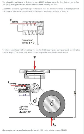 The adjustable height caster is designed to carry 2000 N and operate on the floor that may not be flat.
The spring must give sufficient force to keep the wheel touching the floor.
A bolt M8x1 is used to adjust the height of the caster. Find the minimum number of thread (t) on nut
that made of steel having tensile strenght of 400 MPa considering the factor of safety is 3.
F
spring
Number of
thread t ?.
To select a suitable spring from catalog, you need to find the spring rate (spring constant) providing that
the free lenght of the spring is 40 mm and the spring will be assembled around the bolt.
W
Fspring
32
B
AB=40mm
BC=55mm
ABC= 990
D
Rp
(Compression spring specification can be found in CSC spring catalog on page 12-228)
150