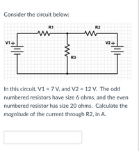 Consider the circuit below:
R1
R2
V1+
V2+
R3
In this circuit, V1 = 7 V, and V2 = 12 V. The odd
numbered resistors have size 6 ohms, and the even
numbered resistor has size 20 ohms. Calculate the
magnitude of the current through R2, in A.
