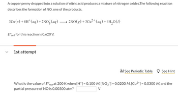 ### Formation of Nitrogen Oxides from Copper and Nitric Acid

**Context:**
A copper penny dropped into a solution of nitric acid produces a mixture of nitrogen oxides. The following reaction describes the formation of nitrogen monoxide (NO), one of the products.

**Reaction:**
\[ 3\text{Cu}(s) + 8\text{H}^+(aq) + 2\text{NO}_3^-(aq) \longrightarrow 2\text{NO}(g) + 3\text{Cu}^{2+}(aq) + 4\text{H}_2\text{O}(l) \]

**Standard Electrode Potential:**
The standard cell potential (\( E^\circ_{\text{cell}} \)) for this reaction is 0.620 V.

---

**Exercise:**
Calculate the value of the reaction's standard electrode potential (\( E^\circ_{\text{rxn}} \)) at \( 200 \, \text{K} \) given the following conditions:

- \(\text{[H}^+]\) = 0.100 M
- \(\text{[NO}_3^-]\) = 0.0200 M
- \(\text{[Cu}^{2+}]\) = 0.0300 M
- Partial pressure of NO = 0.00300 atm

**Question:**
What is the value of \( E^\circ_{\text{rxn}} \) at these conditions?

\[ E^\circ_{\text{rxn}} \ \boxed{\hspace{3cm}} \text{V} \]

---

**Resources:**
- [See Periodic Table]
- [See Hint]

---

These parameters and conditions are typical for understanding electrochemical cells and the Nernst equation in chemistry. Adjust the values accordingly and employ the Nernst equation to solve for the reaction's standard electrode potential under the provided conditions.