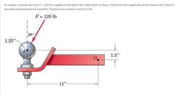 As a trailer is towed, the force F = 120 lb is applied to the ball of the trailer hitch as shown. Determine the magnitude of the moment of F about O
assuming counterclockwise is positive. Express your answer in units of in-lb.
F = 120 lb
1.25"-
A
25 0
11"
1.5"