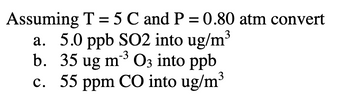 Assuming T = 5 C and P = 0.80 atm convert
a. 5.0 ppb SO2 into ug/m³
-3
b. 35 ug m²³ O3 into ppb
c. 55 ppm CO into ug/m³