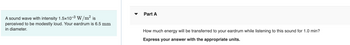 A sound wave with intensity 1.5x10-³ W/m² is
perceived to be modestly loud. Your eardrum is 6.5 mm
in diameter.
Part A
How much energy will be transferred to your eardrum while listening to this sound for 1.0 min?
Express your answer with the appropriate units.