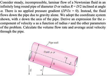 Consider steady, incompressible, laminar flow of a Newtonian fluid in an
infinitely long round pipe of diameter D or radius R = D/2 inclined at angle
a. There is no applied pressure gradient (@P/x = 0). Instead, the fluid
flows down the pipe due to gravity alone. We adopt the coordinate system
shown, with x down the axis of the pipe. Derive an expression for the x-
component of velocity u as a function of radius r and the other parameters
of the problem. Calculate the volume flow rate and average axial velocity
through the pipe.
10₂
α
Pipe wall
Fluid: p. p
R