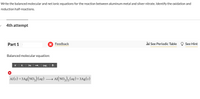Write the balanced molecular and net ionic equations for the reaction between aluminum metal and silver nitrate. Identify the oxidation and
reduction half-reactions.
4th attempt
Part 1
Feedback
i See Periodic Table
See Hint
Balanced molecular equation:
x | x. | Не
(aq),
Al(s) + 3Ag(NO,) (aq) →
Al(NO,), (ag) + 3Ag(s)
