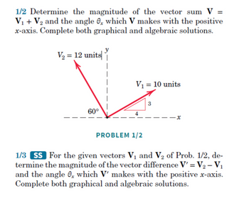 1/2 Determine the magnitude of the vector sum V =
V₁ + V₂ and the angle , which V makes with the positive
x-axis. Complete both graphical and algebraic solutions.
V₂ = 12 units
60°
V₁ = 10 units
PROBLEM 1/2
1/3 SS For the given vectors V₁ and V₂ of Prob. 1/2, de-
termine the magnitude of the vector difference V' = V₂ - V₁
and the angle e, which V' makes with the positive x-axis.
Complete both graphical and algebraic solutions.