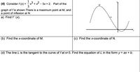 x³ +x - 3x + 2. Part of the
3
(4) Consider f (x) =
M
graph of f is shown There is a maximum point at M, and
a point of inflexion at N.
a) Find f' (x).
N
(b) Find the x-coordinate of M.
(c) Find the x-coordinate of N.
(d) The line L is the tangent to the curve of f at x=3. Find the equation of L in the form y = ax + b.
