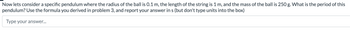 Now lets consider a specific pendulum where the radius of the ball is 0.1 m, the length of the string is 1 m, and the mass of the ball is 250 g. What is the period of this
pendulum? Use the formula you derived in problem 3, and report your answer in s (but don't type units into the box)
Type your answer...