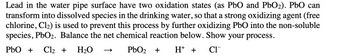 Lead in the water pipe surface have two oxidation states (as PbO and PbO₂). PbO can
transform into dissolved species in the drinking water, so that a strong oxidizing agent (free
chlorine, Cl₂) is used to prevent this process by further oxidizing PbO into the non-soluble
species, PbO₂. Balance the net chemical reaction below. Show your process.
PbO + Cl₂ + H₂O
PbO₂ + H + CI™