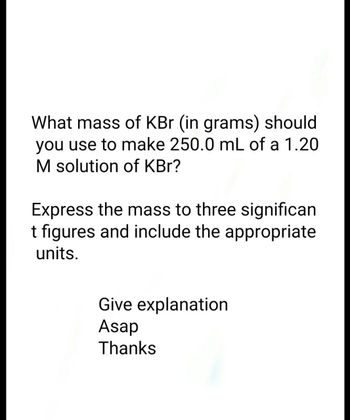 What mass of KBr (in grams) should
you use to make 250.0 mL of a 1.20
M solution of KBr?
Express the mass to three significan
t figures and include the appropriate
units.
Give explanation
Asap
Thanks