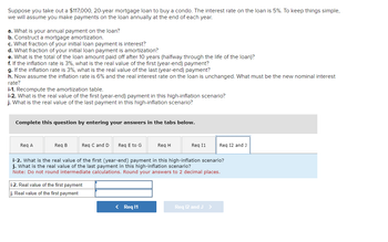 Suppose you take out a $117,000, 20-year mortgage loan to buy a condo. The interest rate on the loan is 5%. To keep things simple,
we will assume you make payments on the loan annually at the end of each year.
a. What is your annual payment on the loan?
b. Construct a mortgage amortization.
c. What fraction of your initial loan payment is interest?
d. What fraction of your initial loan payment is amortization?
e. What is the total of the loan amount paid off after 10 years (halfway through the life of the loan)?
f. If the inflation rate is 3%, what is the real value of the first (year-end) payment?
g. If the inflation rate is 3%, what is the real value of the last (year-end) payment?
h. Now assume the inflation rate is 6% and the real interest rate on the loan is unchanged. What must be the new nominal interest
rate?
i-1. Recompute the amortization table.
i-2. What is the real value of the first (year-end) payment in this high-inflation scenario?
j. What is the real value of the last payment in this high-inflation scenario?
Complete this question by entering your answers in the tabs below.
Req A
Req B
Req C and D Req E to G
i-2. Real value of the first payment
j. Real value of the first payment
Req H
< Req 11
Req 11
i-2. What is the real value of the first (year-end) payment in this high-inflation scenario?
j. What is the real value of the last ayment in this high-inflation scenario?
Note: Do not round intermediate calculations. Round your answers to 2 decimal places.
Req 12 and J
Req 12 and J >