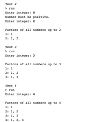 **Test 2**

> run  
Enter integer: 0  
Number must be positive.  
Enter integer: 2  

Factors of all numbers up to 2  
1: 1  
2: 1, 2  

---

**Test 3**

> run  
Enter integer: 3  

Factors of all numbers up to 3  
1: 1  
2: 1, 2  
3: 1, 3  

---

**Test 4**

> run  
Enter integer: 4  

Factors of all numbers up to 4  
1: 1  
2: 1, 2  
3: 1, 3  
4: 1, 2, 4  

---

**Explanation:**
This text appears to be from the output of a program that calculates and displays the factors of numbers up to a specified integer. The tests demonstrate that input values must be positive, and they show the factors of each number from 1 to the specified integer.