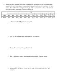 6. Twelve cars were equipped with radial tires and driven over a test course. Then the same 12
cars (with the same drivers) were equipped with regular belted tires and driven over the same
course. After each run, the cars' gas economy (in km/l) was measured. Is there evidence that
radial tires produce better fuel economy? Use a=0.05.
Car
1
2
3
4
7
8
9
10
11
12
Radial
4.2
4.7
6.6
7.0
6.7
4.5
5.7
6.0
7.4
4.9
6.1
5.2
Belted
4.1
4.9
6.2
6.9
6.8
4.4
5.7
5.8
6.9
4.7
6.0
4.9
a. Is this a paired test? Explain why or why not.
b. State the null and alternative hypotheses for this situation.
C.
What is the p-value for this hypothesis test?
d. State a significance level at which the decision from part (c) would change.
е.
Calcuate a 95% confidence interval for the mean difference between tires' fuel
economy.
