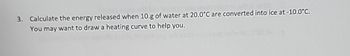 3.
Calculate the energy released when 10.g of water at 20.0°C are converted into ice at -10.0°C.
You may want to draw a heating curve to help you.