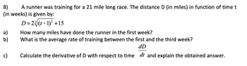 8) A runner was training for a 21 mile long race. The distance D (in miles) in function of time t
(in weeks) is given by:
D = 2(t-1)² +15
a)
b)
c)
How many miles have done the runner in the first week?
What is the average rate of training between the first and the third week?
dD
Calculate the derivative of D with respect to time dt and explain the obtained answer.