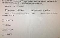 If air is 80% N15 and 20% O16. Using the data below, calculate the average distance
a thermal neutron travels in air before having an interaction.
Air density = 1.202 gm/cm3
%3D
o16 atomic wt 15.994 gm
N15 atomic wt = 14.0067 gm
%3!
N15 total microscopic cross
016 total microscopic cross section = 4.03 b
12.20 b
%3D
section
%3D
129.328 cm
1.855 cm
123.762 cm
12.653 cm
