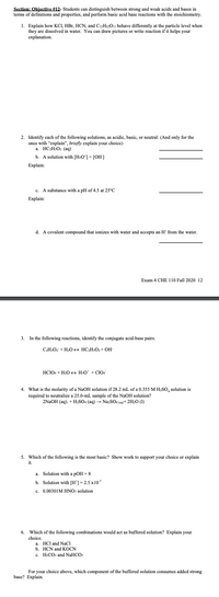 **Section: Objective #12:** Students can distinguish between strong and weak acids and bases in terms of definitions and properties, and perform basic acid-base reactions with the stoichiometry.

1. **Explain how KCl, HBr, HCN, and C₂H₅₂O₁₁ behave differently at the particle level when they are dissolved in water.** You can draw pictures or write reactions if it helps your explanation.

---

2. **Identify each of the following solutions, as acidic, basic, or neutral:** (And only for the ones with "explain", briefly explain your choice)

   a. \( \text{H}_3\text{C}_6\text{O}_7 (\text{aq}) \)  
   **______________________**

   b. A solution with [H₃O⁺] = [OH⁻]  
   **______________________**

   c. A substance with a pH of 4.5 at 25°C  
   **______________________**  
   **Explain:**

   d. A covalent compound that ionizes with water and accepts an H⁺ from the water.  
   **______________________**

---

3. **In the following reactions, identify the conjugate acid-base pairs.**

   \( \text{C}_2\text{H}_3\text{O}_2^- + \text{H}_2\text{O} \leftrightarrow \text{HC}_2\text{H}_3\text{O}_2 + \text{OH}^- \)

   \( \text{HClO}_4 + \text{H}_2\text{O} \leftrightarrow \text{H}_3\text{O}^+ + \text{ClO}_4^- \)

---

4. **What is the molarity of a NaOH solution if 28.2 mL of a 0.355 M H₂SO₄ solution is required to neutralize a 25.0-mL sample of the NaOH solution?**

   \( 2\text{NaOH (aq)} + \text{H}_2\text{SO}_4 (\text{aq}) \rightarrow \text{Na}_2\text{SO}_4 (\text{aq}) + 2\text{H}_2\text{O (l)} \)

---

5