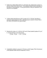 **Question 3:**

Explain why a balloon filled with He on a cold winter’s day, shrinks when you take it to your car to take it home from the store. Your explanation should include a description of the behavior of the gas particles. You may draw pictures to help your explanation if you want, but it is not required.

---

**Question 4:**

A balloon filled with helium gas at 20°C occupies 4.91 L at 1.00 atm. The balloon is immersed in liquid nitrogen at -196°C, while the pressure is raised to 5.20 atm. What is the volume of the balloon in the liquid nitrogen?

---

**Question 5:**

Determine the volume, in L, of H₂S (at 102°C and 1.20 atm) needed to produce 45.5 g of S. Assume that there is excess SO₂ present.

\[ 2 \text{H}_2\text{S(g)} + \text{SO}_2\text{(g)} \rightarrow 3 \text{S(s)} + 2 \text{H}_2\text{O(g)} \]

---

**Question 6:**

A basketball is inflated to a pressure of 1.90 atm in a 23.0°C garage. What is the pressure of the basketball outside where the temperature is 0.00°C?

---