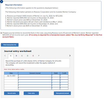 !
Required information
[The following information applies to the questions displayed below.]
The following information pertains to Rossow Corporation and its investee Reimer Company:
a. Rossow purchased 1,900 shares of Reimer on July 12, 2021, for $72,200;
b. Reimer reported $45,000 net income on December 31, 2021;
c. Reimer's stock price was $44 on December 31, 2021;
d. Reimer declared and paid a $3 per share cash dividend on May 1, 2022;
e. Reimer reported $45,000 net income on December 31, 2022; and
f. Reimer's stock price was $39 on December 31, 2022.
2. Prepare journal entries to record the facts in the case, assuming Rossow owns 43 percent of Reimer's stock. Reimer reported
$45,000 of net income each year. (If no entry is required for a transaction/event, select "No Journal Entry Required" in the first
account field.)
View transaction list
Journal entry worksheet
A B C
Record the purchase of 1,900 shares (43%) of Reimer Company for $72,200.
The company will record the investment under the equity method of
accounting.
Note: Enter debits before credits.
Date
July 12, 2021
D E F
Record entry
General Journal
Clear entry
Debit
Credit
View general journal