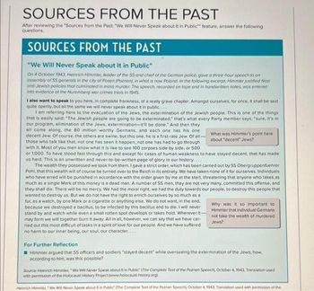 SOURCES FROM THE PAST
After reviewing the "Sources from the Past: "We Will Never Speak about it in Public" feature, answer the following
questions.
SOURCES FROM THE PAST
"We Will Never Speak about It in Public"
On 4 October 1943, Heinrich Himmler, leader of the SS and chief of the German police, gave a three-hour speech to on
assembly of SS generals in the city of Posen (Poznan), in what is now Poland. In the following excerpt, Himmler justified Nazi
anti-Jewish policies that culminoted in mass murder. The speech, recorded on tope and in handwritten notes, was entered
into evidence at the Nuremberg war crimes trials in 1945.
I also want to speak to you here, in complete frankness, of a really grave chapter. Amongst ourselves, for once, it shall be said
quite openly, but all the same we will never speak about it in public....
I am referring here to the evacuation of the Jews, the extermination of the Jewish people. This is one of the things
that is easily said: "The Jewish people are going to be exterminated," that's what every Party member says, "sure, it's in
our program, elimination of the Jews, extermination-it'll be done." And then they
all come along, the 80 million worthy Germans, and each one has his one
decent Jew. Of course, the others are swine, but this one, he is a first-rate Jew. Of all-
those who talk like that, not one has seen it happen, not one has had to go through
with it. Most of you men know what it is like to see 100 corpses side by side, or 500
or 1,000. To have stood fast through this and except for cases of human weakness to have stayed decent, that has made.
us hard. This is an unwritten and never-to-be-written page of glory in our history....
The wealth they possessed we took from them. I gave a strict order, which has been carried out by SS Obergruppenfuehrer
Pohl, that this wealth will of course be turned over to the Reich in its entirety. We have taken none of it for ourselves. Individuals
who have erred will be punished in accordance with the order given by me at the start, threatening that anyone who takes as
much as a single Mark of this money is a dead man. A number of SS men, they are not very many, committed this offense, and
they shall die. There will be no mercy. We had the moral right, we had the duty towards our people, to destroy this people that
wanted to destroy us. But we do not have the right to enrich ourselves by so much as a
fur, as a watch, by one Mark or a cigarette or anything else. We do not want, in the end,
because we destroyed a bacillus, to be infected by this bacillus and to die. I will never
stand by and watch while even a small rotten spot develops or takes hold. Wherever it-
may form we will together burn it away. All in all, however, we can say that we have car-
ried out this most difficult of tasks in a spirit of love for our people. And we have suffered
no harm to our inner being, our soul, our character....
What was Himmler's point here
about "decent" Jews?
Why was it so important to
Himmler that individual Germans
not take the wealth of murdered
Jews?
For Further Reflection
Himmler argued that SS officers and soldiers "stayed decent" while overseeing the extermination of the Jews; how,
according to him, was this possible?
Source: Heinrich Himmler, "We Will Never Speak about it in Public" (The Complete Text of the Poznan Speech), October 4, 1943, Translation used
with permission of the Holocaust History Project (www.holocaust-history.org).
Heinrich Himmler, "We Will Never Speak about it in Public (The Complete Text of the Poznan Speech), October 4, 1943, Translation used with permission of the