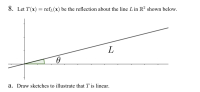 8. Let T(x) = refr(x) be the reflection about the line L in R² shown below.
L
a. Draw sketches to illustrate that T is linear.
