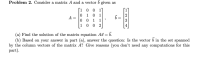 Problem 2. Consider a matrix A and a vector o given as
[1 0
1
1
A =
1
1
1 0 0
2
(a) Find the solution of the matrix equation A = b.
(b) Based on your answer in part (a), answer the question: Is the vector b in the set
by the column vectors of the matrix A? Give reasons (you don't need any computations
part).
