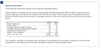 Required information
[The following information applies to the questions displayed below.]
Cane Company manufactures two products called Alpha and Beta that sell for $135 and $95, respectively. Each
product uses only one type of raw material that costs $6 per pound. The company has the capacity to annually
produce 105,000 units of each product. Its average cost per unit for each product at this level of activity are given
below:
Alpha
$ 30
Beta
Direct materials
Direct labor
$18
23
16
Variable manufacturing overhead
Traceable fixed manufacturing overhead
Variable selling expenses
Common fixed expenses
10
19
21
15
11
18
13
Total cost per unit
$115
$87
The company considers its traceable fixed manufacturing overhead to be avoidable, whereas its common fixed
expenses are unavoidable and have been allocated to products based on sales dollars.
