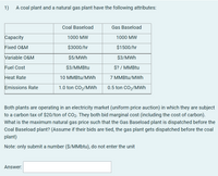 1)
A coal plant and a natural gas plant have the following attributes:
Coal Baseload
Gas Baseload
Сараcity
1000 MW
1000 MW
Fixed O&M
$3000/hr
$1500/hr
Variable O&M
$5/MWh
$3/MWh
Fuel Cost
$3/MMBtu
$? / MMBTU
Heat Rate
10 MMBTU/MWh
7 MMBTU/MWh
Emissions Rate
1.0 ton CO2/MWh
0.5 ton CO2/MWh
Both plants are operating in an electricity market (uniform price auction) in which they are subject
to a carbon tax of $20/ton of CO2. They both bid marginal cost (including the cost of carbon).
What is the maximum natural gas price such that the Gas Baseload plant is dispatched before the
Coal Baseload plant? (Assume if their bids are tied, the gas plant gets dispatched before the coal
plant)
Note: only submit a number ($/MMbtu), do not enter the unit
Answer:
