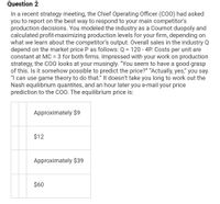 Question 2
In a recent strategy meeting, the Chief Operating Officer (COO) had asked
you to report on the best way to respond to your main competitor's
production decisions. You modeled the industry as a Cournot duopoly and
calculated profit-maximizing production levels for your firm, depending on
what we learn about the competitor's output. Overall sales in the industry Q
depend on the market price P as follows: Q = 120 - 4P. Costs per unit are
constant at MC = 3 for both firms. Impressed with your work on production
strategy, the C00 looks at your musingly. "You seem to have a good grasp
of this. Is it somehow possible to predict the price?" “Actually, yes," you say.
"I can use game theory to do that." It doesn't take you long to work out the
Nash equilibrium quantites, and an hour later you e-mail your price
prediction to the COO. The equilibrium price is:
%3D
%3D
Approximately $9
$12
Approximately $39
$60
