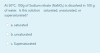 At 50°C, 100g of Sodium nitrate (NaNO3) is dissolved in 100 g
of water. Is this solution saturated, unsaturated, or
supersaturated?
a. saturated
b. unsaturated
O c. Supersaturated
