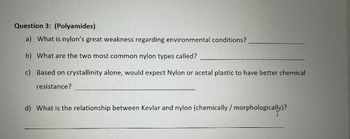 Question 3: (Polyamides)
a) What is nylon's great weakness regarding environmental conditions?
b) What are the two most common nylon types called?
c) Based on crystallinity alone, would expect Nylon or acetal plastic to have better chemical
resistance?
d) What is the relationship between Kevlar and nylon (chemically / morphologically)?