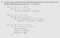 9. Determine the complexity of the following implementations of the algorithms for
adding, multiplying, and transposing n X n matrices:
for (i
0; i < n; i++)
%3D
for (j
= 0; j < n; j++)
a[i] [j]
b[i] [j] + c[i] [j];
%3!
for (i = 0; i < n; i++)
!3!
for (j
0; j < n; j++)
%3D
for (k
a[i] [j] = 0; k < n; k++)
%3D
a[i] [j] += b[i] [k] * c [k] [j];
for (i = 0; i < n
for (j
1; i++)
i+l; j < n; j++) {
%3D
a[i] [j];
tmp
a[i] [j] = a[j] [i] ;
a[j] [i]
}
!3!
tmp;
!3!
