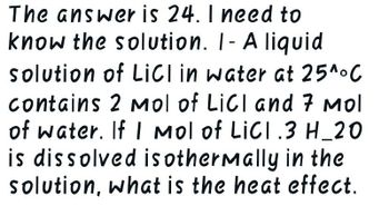 The answer is 24. I need to
know the solution. I- A liquid
solution of LICI in water at 25^°C
contains 2 Mol of LiCI and 7 Mol
of water. If I Mol of LICI .3 H_20
is dissolved isothermally in the
solution, what is the heat effect.