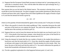 (v) Suppose that the European Central Bank increases its interest rate by 1 percentage point (as-
sume this is a transitory shock). How will this affect the dollar-euro spot exchange rate Es/.?
Provide intuition for
your results.
Now assume that you are the head of the Federal reserve. The economy is slowing down, so you
would like to lower the interest rate. You plan to engage in open market operations to affect the price
of bonds and hence their yield. Suppose that at the initial equilibrium the supply of bonds is equal
to 50, and that the demand for bonds is given by
Q = 100 – 5P
where Q is the quantity of bonds demanded by agents in the economy and Pis the price of a bonds.
(vi) What is the payoff of a bond at the initial equilibrium? Hint: remember that given the yield
and price of the bond you can compute the payoff. The yield at the initial equilibrium is the
interest rate of the economy you found in part (ii).
(vii) Suppose that
you want to lower the interest rate from the initial one you found in part (ii) to
0.5%. If the payoff of the bond stays constant, what should the new price of the bond be in
order to produce a yield consistent with an interest rate of 0.5%?
(viii) Using the demand for bonds find the new number of bonds in the market that produces a
bond price such that the bond yield is 0.5%. Given this, should the supply of bonds increase
or decrease with respect to the initial scenario? Provide intuition for your results. Hint: You
know the price of the bond such that the yield is 0.5%. You need to determine the quantity of
bonds that households will demand at the new price.
(ix) Provide a graphical explanation for what happened between parts (vi) and (viii).
