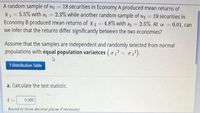 A random sample of n = 18 securities in Economy A produced mean returns of
X1 = 5.5% with s = 2.3% while another random sample of n2 = 19 securities in
Economy B produced mean returns of x2 = 4.8% with s2 2.5%. At a = 0.01, can
we infer that the returns differ significantly between the two economies?
%3D
%3D
%3D
Assume that the samples are independent and randomly selected from normal
populations with equal population variances (o1? = 02²).
T-Distribution Table
a. Calculate the test statistic.
t =
0.000
Round to three decimal places if necessary
