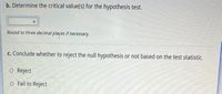 b. Determine the critical value(s) for the hypothesis test.
Round to three decimal plaçes if necessary
c. Conclude whether to reject the null hypothesis or not based on the test statistic.
o Reject
o Fail to Reject
