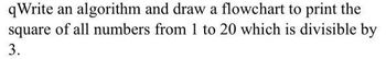 qWrite an algorithm and draw a flowchart to print the
square of all numbers from 1 to 20 which is divisible by
3.