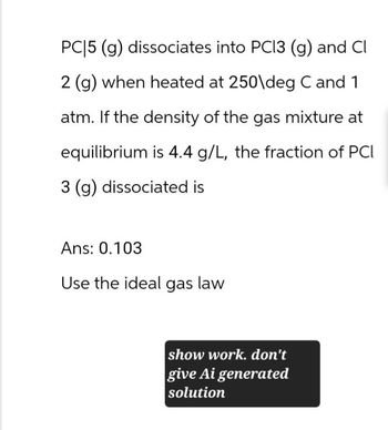 PC|5 (g) dissociates into PC13 (g) and Cl
2 (g) when heated at 250\deg C and 1
atm. If the density of the gas mixture at
equilibrium is 4.4 g/L, the fraction of PCI
3 (g) dissociated is
Ans: 0.103
Use the ideal gas law
show work. don't
give Ai generated
solution